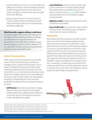 1
Mike Monocello,“Secrets of Managed Services Veterans,”Business Solutions, July 18, 2013.
2
Mike Monocello,“Meet the Retail POS VAR of the Future,”Business Solutions, June 18, 2013.
3
Mike Monocello,“Secrets of Managed Services Veterans,”Business Solutions, July 18, 2013.
4
Mike Monocello,“Secrets of Managed Services Veterans,”Business Solutions, July 18, 2013.
5
Mike Monocello (moderator),“Transition to the‘as-a-Service’Model,”RetailNOW panel discussion, 2013.
• Consider offering more than one service bundle with
different price levels to meet the budgets and needs
of different types of clients. It’s very common for
solution providers to create“bronze, silver, and gold”
level service offerings.
• Manage agreement prices over time. Track your
metrics carefully. Review the profitability of each
client individually, as well as your overall business
profitability collectively.
Explore Financing Options
If after careful cash-flow management you find that
you’re still short of cash during your transition to
managed services, explore financing options. This is
where it will really help that you’ve created a solid,
carefully-considered, written business plan (for more
detail, refer to Part 2) You’ll also want to be able to prove
to banks and vendors that you’ve met initial objectives
during your early transition stages and made progress
toward your ultimate objective. There are several
possibilities for obtaining financial support during your
transition:
• Self Finance: Reconsider your transition strategy.
Would it make more sense to close the largest
hardware deals with a traditional sales model and
using those large up-front payments to finance
smaller managed services deals?
• Lease Hardware: Lower the amount of your total
up-front investment in new sales deals by leasing
the hardware that you will offer“as-a-service”to
clients. Companies such as CharTec offer hardware
leasing arrangements for technology managed
services providers.
• Apply for a Loan: Explore the possibilities for a line
of credit from your bank(s).
• Use a Credit Card: If your cash-flow misses are fairly
small, you might also be able to get a competitive
interest rate on a business credit card.
Mitigate Risk
Most solution providers experience very little customer
churn during the initial hardware payback period.
After break even, although it’s undesirable, a client
defection doesn’t hurt your cash flow. But what happens
if you lose a customer before the end of their 3-year
agreement? Minimize the risk of customers keeping
hardware they haven’t fully paid for by structuring your
agreements carefully. Add a payment-in-full clause into
each agreement that requires customers to return the
hardware in order to be released from the guarantee to
pay. For example, if a retailer goes out of business, the
company is liable for the cost of the equipment unless it
is returned. Once clients return their hardware, you can
recycle it to help mitigate any potential loss.
Mike Monocello suggests adding a small factor
into your managed services pricing to help ease the
inevitable cash flow and service delivery challenges
you will experience during the transition. He
cautioned that some MSPs“advise charging a setup
fee and charging for the first month in advance. This
can help soften the blow and close the gap between
break-fix income and the MSP model.”
The Ultimate Guide to As-A-Service: Part 3 - Managing Cash Flow
 