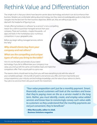 “Your value proposition can’t just be a monthly payment. Smart,
financially sound customers will look at the numbers and know
that they’re paying more on the as a service model in the long
term. Rather, you must identify, create, and employ value added
services and know how to convincingly convey such value-adds
to customers so they understand that the monthly payments are
not just convenient, they’re beneficial.”
– Mike Monocello, editor-in-chief,
Business Solutions magazine
Rethink Value and Differentiation
The simple truth is that your clients have become savvier about technology and what it can do to enhance their
business. Retailers are comfortable talking about technology, but they need a knowledgeable guide to help them
navigate into the best tech for their business objectives. Better yet, they are willing to pay not to
deal with the headache of figuring it out.
Simply offering hardware or software “as-a-service”is not a compelling
reason for a client to purchase managed services from your
company. There are hundreds—maybe thousands—of
apps and tools in the marketplace plus numerous
competitors in your geographic area.
Before you begin selling managed services, rethink
the“why.”
Why should clients buy from your
company and not others?
What are the compelling and unique
types of value you bring to the table?
Hint: It’s not the bells and whistles of your latest
technology. If you fail to differentiate your company’s true
value, you end up with the same commodities (SaaS and HaaS) that
competitors offer. That’s a quick path to a price war.
The reasons clients should want to buy from you will have everything to do with the value of
your complete package—the bundle of systems and services you offer, and more importantly your
unique experience, your industry and technology knowledge, and the value of your advice to clients.
Your job is to convince them why you’re worth the investment.
The Ultimate Guide to As-A-Service: Part 4 - Adapting Your Sales Strategy
 