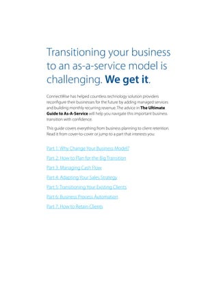 Transitioning your business
to an as-a-service model is
challenging. We get it.
ConnectWise has helped countless technology solution providers
reconfigure their businesses for the future by adding managed services
and building monthly recurring revenue. The advice in The Ultimate
Guide to As-A-Service will help you navigate this important business
transition with confidence.
This guide covers everything from business planning to client retention.
Read it from cover-to-cover or jump to a part that interests you:
Part 1: Why Change Your Business Model?
Part 2: How to Plan for the Big Transition
Part 3: Managing Cash Flow
Part 4: Adapting Your Sales Strategy
Part 5: Transitioning Your Existing Clients
Part 6: Business Process Automation
Part 7: How to Retain Clients
 