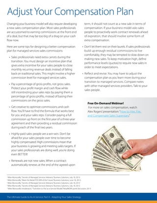 Changing your business model will also require developing
a new sales compensation plan. Most sales professionals
are accustomed to earning commissions at the front end
of a deal, but that may be too big of a drag on your cash
flow now.
Here are some tips for designing a better compensation
plan for managed services sales commissions:
• Sales professionals need extra carrots during the
transition. You must design an incentive plan that
gives extra incentive for your sales people to close
monthly recurring revenue deals instead of falling
back on traditional sales. This might involve a higher
commission level for managed services sales.
• Pay a percentage of gross profits, not gross sales.
Protect your profit margin and cash flow while
still incentivizing your sales reps by paying them a
percentage of gross profits, instead of basing their
commissions on the gross sales.
• Get creative to optimize commissions and cash
flow. You’ll have to find the formula that works best
for you and your sales reps. Consider paying a full
commission up front on the first year of a three-year
agreement and then providing a residual commission
during each of the final two years.
• Highly-paid sales people are a win-win. Don’t be
afraid for your sales people over time to become
highly compensated. High commissions mean that
your business is growing and meeting sales targets. If
your sales professionals are doing well, you’re doing
even BETTER!
• Renewals are not new sales. When a contract
automatically renews at the end of the agreed upon
term, it should not count as a new sale in terms of
compensation. If your business model asks sales
people to proactively work contract renewals ahead
of expiration, that should involve some form of
extra compensation.
• Don’t let them rest on their laurels. If sales professionals
build up enough residual commissions to live
comfortably, they may be tempted to slow down on
making new sales. To keep motivation high, define
performance levels (quotas) to require new sales in
order to meet expectations.
• Reflect and revise. You may have to adjust the
compensation plan as you learn more during your
transition to managed services. Compare notes
with other managed services providers. Talk to your
sales people.
Free On-Demand Webinar!
For more on sales compensation, watch
Alex Rogers’presentation:“How to Hire, Fire,
and Compensate Sales Superstars.”
AdjustYour Compensation Plan
1
Mike Monocello,“Secrets of Managed Services Veterans,”Business Solutions, July 18, 2013.
2
Mike Monocello,“Meet the Retail POS VAR of the Future,”Business Solutions, June 18, 2013.
3
Mike Monocello,“Secrets of Managed Services Veterans,”Business Solutions, July 18, 2013.
4
Mike Monocello,“Secrets of Managed Services Veterans,”Business Solutions, July 18, 2013.
5
Mike Monocello (moderator),“Transition to the‘as-a-Service’Model,”RetailNOW panel discussion, 2013.
The Ultimate Guide to As-A-Service: Part 4 - Adapting Your Sales Strategy
 