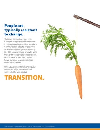 People are
typically resistant
to change.
That’s why corporations have entire
Change Management teams dedicated
to easing sweeping transitions into place.
Communication is key to success. One
study even suggests you can realize up
to a 93% acceptance rate simply by using
the word“because.”People need reasons
why, so speak to their pain points and
how a managed services model can
eliminate those woes.
Once you’ve got customers singing your
praises, you might even want to add
services. But for now, let’s talk
TRANSITION.
The Ultimate Guide to As-A-Service: Part 5 - Transitioning Your Existing Clients
 