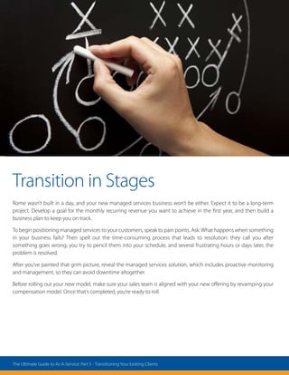 Transition in Stages
Rome wasn’t built in a day, and your new managed services business won’t be either. Expect it to be a long-term
project. Develop a goal for the monthly recurring revenue you want to achieve in the first year, and then build a
business plan to keep you on track.
To begin positioning managed services to your customers, speak to pain points. Ask: What happens when something
in your business fails? Then spell out the time-consuming process that leads to resolution: they call you after
something goes wrong; you try to pencil them into your schedule, and several frustrating hours or days later, the
problem is resolved.
After you’ve painted that grim picture, reveal the managed services solution, which includes proactive monitoring
and management, so they can avoid downtime altogether.
Before rolling out your new model, make sure your sales team is aligned with your new offering by revamping your
compensation model. Once that’s completed, you’re ready to roll.
The Ultimate Guide to As-A-Service: Part 5 - Transitioning Your Existing Clients
 