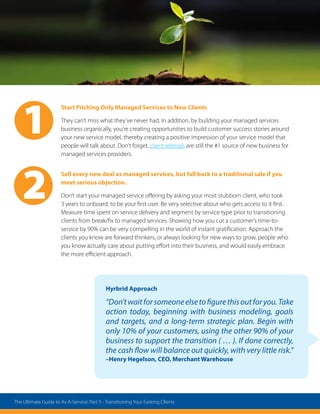 Hyrbrid Approach
“Don’twaitforsomeoneelsetofigurethisoutforyou.Take
action today, beginning with business modeling, goals
and targets, and a long-term strategic plan. Begin with
only 10% of your customers, using the other 90% of your
business to support the transition ( … ). If done correctly,
the cash flow will balance out quickly, with very little risk.”
–Henry Hegelson, CEO, Merchant Warehouse
Start Pitching Only Managed Services to New Clients
They can’t miss what they’ve never had. In addition, by building your managed services
business organically, you’re creating opportunities to build customer success stories around
your new service model, thereby creating a positive impression of your service model that
people will talk about. Don’t forget, client referrals are still the #1 source of new business for
managed services providers.
Sell every new deal as managed services, but fall back to a traditional sale if you
meet serious objection.
Don’t start your managed service offering by asking your most stubborn client, who took
3 years to onboard, to be your first user. Be very selective about who gets access to it first.
Measure time spent on service delivery and segment by service type prior to transitioning
clients from break/fix to managed services. Showing how you cut a customer’s time-to-
service by 90% can be very compelling in the world of instant gratification. Approach the
clients you know are forward thinkers, or always looking for new ways to grow, people who
you know actually care about putting effort into their business, and would easily embrace
the more efficient approach.
2
1
The Ultimate Guide to As-A-Service: Part 5 - Transitioning Your Existing Clients
 