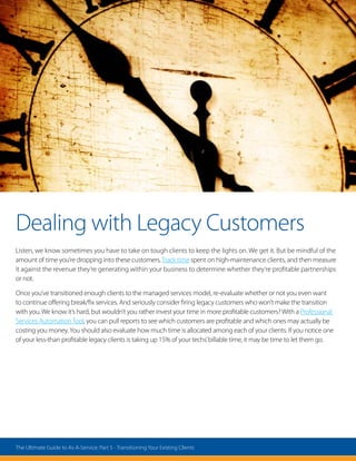Dealing with Legacy Customers
Listen, we know sometimes you have to take on tough clients to keep the lights on. We get it. But be mindful of the
amount of time you’re dropping into these customers.Track time spent on high-maintenance clients, and then measure
it against the revenue they’re generating within your business to determine whether they’re profitable partnerships
or not.
Once you’ve transitioned enough clients to the managed services model, re-evaluate whether or not you even want
to continue offering break/fix services. And seriously consider firing legacy customers who won’t make the transition
with you. We know it’s hard, but wouldn’t you rather invest your time in more profitable customers? With a Professional
Services AutomationTool, you can pull reports to see which customers are profitable and which ones may actually be
costing you money.You should also evaluate how much time is allocated among each of your clients. If you notice one
of your less-than profitable legacy clients is taking up 15% of your techs’billable time, it may be time to let them go.
The Ultimate Guide to As-A-Service: Part 5 - Transitioning Your Existing Clients
 