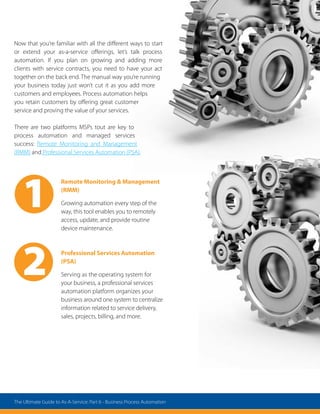 Remote Monitoring  Management
(RMM)
Growing automation every step of the
way, this tool enables you to remotely
access, update, and provide routine
device maintenance.
Professional Services Automation
(PSA)
Serving as the operating system for
your business, a professional services
automation platform organizes your
business around one system to centralize
information related to service delivery,
sales, projects, billing, and more.
2
1
Now that you’re familiar with all the different ways to start
or extend your as-a-service offerings, let’s talk process
automation. If you plan on growing and adding more
clients with service contracts, you need to have your act
together on the back end. The manual way you’re running
your business today just won’t cut it as you add more
customers and employees. Process automation helps
you retain customers by offering great customer
service and proving the value of your services.
There are two platforms MSPs tout are key to
process automation and managed services
success: Remote Monitoring and Management
(RMM) and Professional Services Automation (PSA).
The Ultimate Guide to As-A-Service: Part 6 - Business Process Automation
 