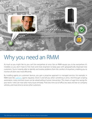 Why you need an RMM
As much as you might like to, you can’t be everywhere at once. But an RMM equips you to be everywhere it’s
installed, so you don’t have to hire more and more engineers to keep pace with geographically dispersed new
customers. You’re instantly able to identify and resolve problems from the comfort of anywhere, enabling you to
monitor all client sites more efficiently.
By installing agents on customers’ devices, you gain a proactive approach to managed services. For example, in
RMM tools like LabTech, agents regularly check in and tell you when something is amiss. And through scripting
automation, many common issues can be solved without human intervention. This means a huge time savings for
your techs—who can now solve many issues remotely. That’s less time out of office, less wear and tear on company
vehicles, and more time to service other customers.
The Ultimate Guide to As-A-Service: Part 6 - Business Process Automation
 