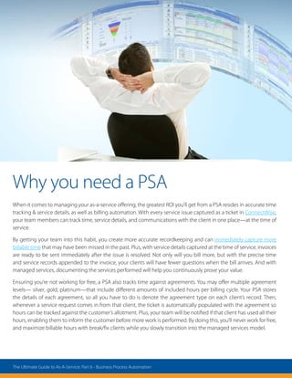 Why you need a PSA
When it comes to managing your as-a-service offering, the greatest ROI you’ll get from a PSA resides in accurate time
tracking  service details, as well as billing automation. With every service issue captured as a ticket in ConnectWise,
your team members can track time, service details, and communications with the client in one place—at the time of
service.
By getting your team into this habit, you create more accurate recordkeeping and can immediately capture more
billable time that may have been missed in the past. Plus, with service details captured at the time of service, invoices
are ready to be sent immediately after the issue is resolved. Not only will you bill more, but with the precise time
and service records appended to the invoice, your clients will have fewer questions when the bill arrives. And with
managed services, documenting the services performed will help you continuously prove your value.
Ensuring you’re not working for free, a PSA also tracks time against agreements. You may offer multiple agreement
levels— silver, gold, platinum—that include different amounts of included hours per billing cycle. Your PSA stores
the details of each agreement, so all you have to do is denote the agreement type on each client’s record. Then,
whenever a service request comes in from that client, the ticket is automatically populated with the agreement so
hours can be tracked against the customer’s allotment. Plus, your team will be notified if that client has used all their
hours, enabling them to inform the customer before more work is performed. By doing this, you’ll never work for free,
and maximize billable hours with break/fix clients while you slowly transition into the managed services model.
The Ultimate Guide to As-A-Service: Part 6 - Business Process Automation
 