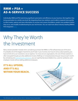 Why They’re Worth
the Investment
Many solution providers hesitate when considering purchases like RMM or a PSA software because of the price.
It’s probably one of the biggest investments you’ll make in your business, but if you’re serious about growing, you
have to think of it as an investment, not an expense. For most services organizations, the cost of these solutions is
often recouped through just a few additional minutes of billings or increased productivity per resource each month.
By centralizing and automating key processes, you can significantly boost billable time, customer satisfaction, and
employee morale without adding additional employees.
It’s all upside,
and it’s all
within your reach.
Individually, RMM and PSA tools bring significant automation and efficiency to your business. But together, they
bring automation to a whole new level. By integrating these two solutions, you’re able to respond more quickly
to client needs, capture and store information to uncover root causes of problems, predict new problems before
they occur, and simplify troubleshooting for your technicians. You can read more about industry-leading RMM 
PSA integration here.
RMM + PSA =
As-A-Service Success
The Ultimate Guide to As-A-Service: Part 6 - Business Process Automation
 