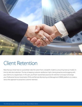 Client Retention
Now that you know how to successfully make the switch from a break/fix model to a recurring revenue model, it’s
time to talk client retention. The key to keeping customer satisfaction high is being proactive and engaging with
your clients on a regular basis. In this part, you’ll learn several best practices for retention and ways to leverage
your Professional Service Automation (PSA) and Remote Monitoring and Management (RMM) platforms to create a
worry-free approach to proactive customer retention.
The Ultimate Guide to As-A-Service: Part 7: How to Retain Clients
 