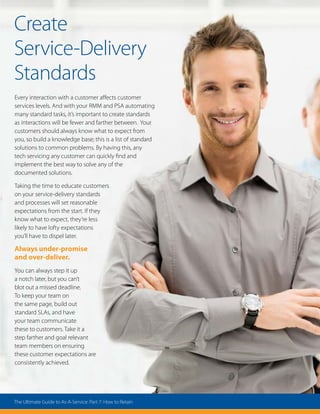 Create
Service-Delivery
Standards
Every interaction with a customer affects customer
services levels. And with your RMM and PSA automating
many standard tasks, it’s important to create standards
as interactions will be fewer and farther between. Your
customers should always know what to expect from
you, so build a knowledge base; this is a list of standard
solutions to common problems. By having this, any
tech servicing any customer can quickly find and
implement the best way to solve any of the
documented solutions.
Taking the time to educate customers
on your service-delivery standards
and processes will set reasonable
expectations from the start. If they
know what to expect, they’re less
likely to have lofty expectations
you’ll have to dispel later.
Always under-promise
and over-deliver.
You can always step it up
a notch later, but you can’t
blot out a missed deadline.
To keep your team on
the same page, build out
standard SLAs, and have
your team communicate
these to customers. Take it a
step farther and goal relevant
team members on ensuring
these customer expectations are
consistently achieved.
The Ultimate Guide to As-A-Service: Part 7: How to Retain
 