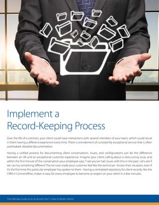 Implement a
Record-Keeping Process
Over the life of a contract, your client could have interactions with several members of your team, which could result
in them having a different experience every time. There is one element of consistently exceptional service that is often
overlooked: detailed documentation.
Having a unified process for documenting client conversations, issues, and configurations can be the difference
between an OK and an exceptional customer experience. Imagine your client calling about a reoccurring issue, and
within the first minute of the conversation your employee says,“I see you’ve had issues with this in the past. Let’s see if
we can try something different.”You’ve now made your customer feel like the technician knows their situation, even if
it’s the first time this particular employee has spoken to them. Having a centralized repository for client records, like the
CRM in ConnectWise, makes it easy for every employee to become an expert on your client in a few minutes.
The Ultimate Guide to As-A-Service: Part 7: How to Retain Clients
 