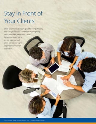 Stay in Front of
Your Clients
While automation tools are great for being efficient,
they can get you into a bad habit of going long
periods without seeing your clients.
Remember, this is still a
service business and
client retention is highly
dependent on human
interaction.
The Ultimate Guide to As-A-Service: Part 7: How to Retain Clients
 