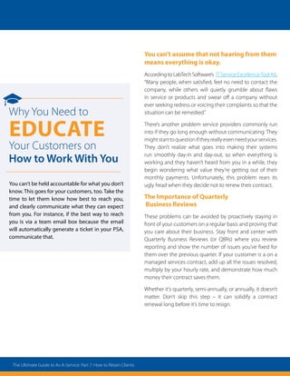 You can’t assume that not hearing from them
means everything is okay.
According to LabTech Software’s IT Service ExcellenceTool Kit,
“Many people, when satisfied, feel no need to contact the
company, while others will quietly grumble about flaws
in service or products and swear off a company without
ever seeking redress or voicing their complaints so that the
situation can be remedied.”
There’s another problem service providers commonly run
into if they go long enough without communicating: They
mightstarttoquestioniftheyreallyevenneedyourservices.
They don’t realize what goes into making their systems
run smoothly day-in and day-out, so when everything is
working and they haven’t heard from you in a while, they
begin wondering what value they’re getting out of their
monthly payments. Unfortunately, this problem rears its
ugly head when they decide not to renew their contract.
The Importance of Quarterly
Business Reviews
These problems can be avoided by proactively staying in
front of your customers on a regular basis and proving that
you care about their business. Stay front and center with
Quarterly Business Reviews (or QBRs) where you review
reporting and show the number of issues you’ve fixed for
them over the previous quarter. If your customer is a on a
managed services contract, add up all the issues resolved,
multiply by your hourly rate, and demonstrate how much
money their contract saves them.
Whether it’s quarterly, semi-annually, or annually, it doesn’t
matter. Don’t skip this step – it can solidify a contract
renewal long before it’s time to resign.
Why You Need to
Educate
Your Customers on
How to Work With You
You can’t be held accountable for what you don’t
know. This goes for your customers, too. Take the
time to let them know how best to reach you,
and clearly communicate what they can expect
from you. For instance, if the best way to reach
you is via a team email box because the email
will automatically generate a ticket in your PSA,
communicate that.
The Ultimate Guide to As-A-Service: Part 7: How to Retain Clients
 