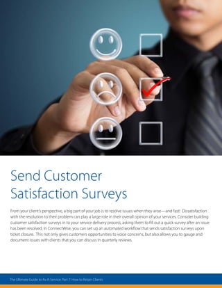 Send Customer
Satisfaction Surveys
From your client’s perspective, a big part of your job is to resolve issues when they arise—and fast! Dissatisfaction
with the resolution to their problem can play a large role in their overall opinion of your services. Consider building
customer satisfaction surveys in to your service delivery process, asking them to fill out a quick survey after an issue
has been resolved. In ConnectWise, you can set up an automated workflow that sends satisfaction surveys upon
ticket closure. This not only gives customers opportunities to voice concerns, but also allows you to gauge and
document issues with clients that you can discuss in quarterly reviews.
The Ultimate Guide to As-A-Service: Part 7: How to Retain Clients
 