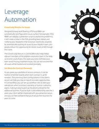 Leverage
Automation
Proactively Monitor for Issues
Designed to keep work flowing, a PSA and RMM can
automatically raise flags when issues surface. For example, if the
RMM can’t deploy a prewritten script to resolve the problem(s),
it will create a ticket in the PSA, providing basic details and
notifying your dispatcher that resources need to be assigned.
By automatically pushing all issues to your dispatch team, you
greatly reduce the opportunity for severe issues to fall through
the cracks.
The Closed Loop feature in ConnectWise also helps keeps
relevant members of the problem-resolution team in the loop,
so no one is out of sync; this saves you time and helps your
team avoid missing important issues. You can rest assured that
all issues will be tracked and resolved promptly.
Set Alerts for Contract Renewals
As you grow your portfolio of service contracts, it can be
hard to remember exactly when each contract is up for
renewal. Documenting client configurations in the client’s
record can help you stay on top of new sales opportunities.
In ConnectWise, you can set up workflow rules to alert your
salesperson when a contract, warranty, or license is about to
expire, making it easy to pick up the phone and ask for the
additional business. If you’ve built a solid relationship over the 3
years, your client will be impressed with your proactive nature,
and you can feel confident that you’ll secure their business for
years to come.
The Ultimate Guide to As-A-Service: Part 7: How to Retain Clients
 