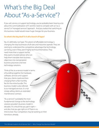 What’s the Big Deal
About“As-a-Service”?
If you sell, service, or support technology, you’ve probably been hearing a lot
about the commoditization of IT and the need to compete with an“as-a-
service”or“managed services”approach. And you realize that switching to
this business model would mean huge changes for your business.
So what’s the big deal? Is it all a bunch of hype?
No, it’s definitely not hype. The advent of affordable technology is
changing the way businesses of all sizes and industries operate. They are
starting to understand the competitive advantage that technology
can bring, even if they aren’t highly technical themselves. They
need more than a support techie;
they want a trusted advisor who can
help them translate their business
objectives into reengineered
business processes and new
technology solutions.
Think of the as-a-service model in terms
of bundling together the hardware,
software, services and support
that your clients need and then
charging them a flat monthly
fee for the entire bundle. This
business model is also referred
to as managed services. It is not
simply selling clients an extended
maintenance contract.
“As-a-service”is probably the most
fundamental change to the technology
solution provider’s business model in
decades. It’s critical that you get it right—
and also that you get right on it! There is no
time to lose. Your competitors may be working on their
transitions already.
The Ultimate Guide to As-A-Service: Part 1 - Why Change Your Business Model?
 