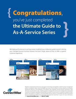 We hope you’ll continue to use these seven installments as a reference guide to assist in driving
your managed services business forward. And don’t forget, above all else, to offer a superior
customer experience.
Made for companies that sell, service, and support technology, ConnectWise is the #1 business management
platform worldwide. Today, more than 80,000 users rely on ConnectWise to achieve greater accountability,
operational efficiency, and profitability. The platform fully integrates business-process automation, help
desk and customer service, sales, marketing, project management, and business analytics that dramatically
streamline a company’s operations. ConnectWise also gives its users access to a powerful network of ideas,
experts, and solutions. A veteran in the technology services industry, ConnectWise has been the premier
business management platform for technology companies for more than 15 years. For more information,
visit www.ConnectWise.com or call 800-671-6898.
The Ultimate Guide
to As-A-Service
Part 3: Managing Cash Flow
Transitioning your business to an
as-a-service model is challenging.
We get it. ConnectWise has helped
countless technology solution
providers reconfigure their
businesses for the future by adding
managed services and building
monthly recurring revenue. The
advice in The Ultimate Guide to
As-A-Service will help you navigate
this important business transition
with confidence.
Be sure to read the previous parts of
The Ultimate Guide to As-A-Service:
Part 1: Why Change Your
Business Model?
Part 2: How to Plan for the
Big Transition
www.ConnectWise.com | 800.671.6898
The Ultimate Guide
to As-A-Service
Part 4: Adapting Your Sales Strategy
Transitioning your business to an
as-a-service model is challenging.
We get it. ConnectWise has helped
countless technology solution
providers reconfigure their
businesses for the future by adding
managed services and building
monthly recurring revenue. The
advice in The Ultimate Guide to
As-A-Service will help you navigate
this important business transition
with confidence.
Be sure to read the previous parts of
The Ultimate Guide to As-A-Service:
Part 1: Why Change Your
Business Model?
Part 2: How to Plan for the
Big Transition
Part 3: Managing Cash Flow
www.ConnectWise.com | 800.671.6898
The Ultimate Guide
to As-A-Service
Part 5: Transition Existing Clients
Transitioning your business to an
as-a-service model is challenging.
We get it. ConnectWise has helped
countless technology solution
providers reconfigure their
businesses for the future by adding
managed services and building
monthly recurring revenue. The
advice in The Ultimate Guide to
As-A-Service will help you navigate
this important business transition
with confidence.
Be sure to read the previous parts of
The Ultimate Guide to As-A-Service:
Part 1: Why Change Your
Business Model?
Part 2: How to Plan for the
Big Transition
Part 3: Managing Cash Flow
Part 4: Adapting Your Sales Strategy
www.ConnectWise.com | 800.671.6898
The Ultimate Guide
to As-A-Service
Part 6: Business Process Automation
Transitioning your business to an
as-a-service model is challenging.
We get it. ConnectWise has helped
countless technology solution
providers reconfigure their
businesses for the future by adding
managed services and building
monthly recurring revenue. The
advice in The Ultimate Guide to
As-A-Service will help you navigate
this important business transition
with confidence.
Be sure to read the previous parts of
The Ultimate Guide to As-A-Service:
Part 1: Why Change Your
Business Model?
Part 2: How to Plan for the
Big Transition
Part 3: Managing Cash Flow
Part 4: Adapting Your Sales Strategy
Part 5: Transition Existing Clients
www.ConnectWise.com | 800.671.6898
The Ultimate Guide
to As-A-Service
Part 2: How to Plan for the Big Transition
Transitioning your business to an
as-a-service model is challenging.
We get it. ConnectWise has helped
countlesstechnology solution providers
reconfigure their businesses for the
future by adding managed services
and building monthly recurring
revenue. The advice in The Ultimate
Guide to As-A-Service will help you
navigate this important business
transition with confidence.
Be sure to read Part 1 of The Ultimate
Guide to As-A-Service: Why Change
Your Business Model?
www.ConnectWise.com | 800.671.6898
The Ultimate Guide
to As-A-Service
www.ConnectWise.com | 800.671.6898
Part 1: Why Change Your Business Model?
Transitioning your business to an
as-a-service model is challenging.
We get it. ConnectWise has helped
countless technology solution
providers reconfigure their
businesses for the future by adding
managed services and building
monthly recurring revenue. The
advice in The Ultimate Guide
to As-A-Service will help you
navigate this important business
transition with confidence.
Congratulations,
you’ve just completed
the Ultimate Guide to
As-A-Service Series
{
}
 