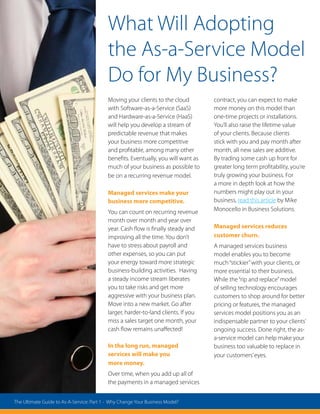 What Will Adopting
the As-a-Service Model
Do for My Business?
Moving your clients to the cloud
with Software-as-a-Service (SaaS)
and Hardware-as-a-Service (HaaS)
will help you develop a stream of
predictable revenue that makes
your business more competitive
and profitable, among many other
benefits. Eventually, you will want as
much of your business as possible to
be on a recurring revenue model.
Managed services make your
business more competitive.
You can count on recurring revenue
month over month and year over
year. Cash flow is finally steady and
improving all the time. You don’t
have to stress about payroll and
other expenses, so you can put
your energy toward more strategic
business-building activities. Having
a steady income stream liberates
you to take risks and get more
aggressive with your business plan.
Move into a new market. Go after
larger, harder-to-land clients. If you
miss a sales target one month, your
cash flow remains unaffected!
In the long run, managed
services will make you
more money.
Over time, when you add up all of
the payments in a managed services
contract, you can expect to make
more money on this model than
one-time projects or installations.
You’ll also raise the lifetime value
of your clients. Because clients
stick with you and pay month after
month, all new sales are additive.
By trading some cash up front for
greater long term profitability, you’re
truly growing your business. For
a more in depth look at how the
numbers might play out in your
business, read this article by Mike
Monocello in Business Solutions.
Managed services reduces
customer churn.
A managed services business
model enables you to become
much“stickier”with your clients, or
more essential to their business.
While the“rip and replace”model
of selling technology encourages
customers to shop around for better
pricing or features, the managed
services model positions you as an
indispensable partner to your clients’
ongoing success. Done right, the as-
a-service model can help make your
business too valuable to replace in
your customers’eyes.
The Ultimate Guide to As-A-Service: Part 1 - Why Change Your Business Model?
 
