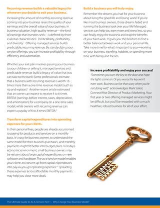 Recurring revenue builds a valuable legacy for
whenever you decide to exit your business.
Increasing the amount of monthly recurring revenue
coming into your business raises the quality of your
earnings and the overall value of your business. In
business valuation, high quality revenue—the kind
of earnings that investors seek—is defined by three
essential characteristics: Predictability, profitability,
and diversity.1
Offering managed services builds
predictable, recurring revenue. By standardizing your
service offerings, you can increase profitability through
efficiency and automation.
Whether your exit plan involves passing your business
to your children or selling it, managed services and
predictable revenue build a legacy of value that you
can take to the bank! Some professionals estimate
that a business with recurring revenue is worth 16
times more than a one-time revenue model (such as
rip and replace).2
Another recent article estimated
that an owner can expect to receive 4 to 6 times
EBITDA [earnings before interest, taxes, depreciation,
and amortization] for a company on a one-time sales
model, while owners with recurring revenue can
expect a payday of 6 to 8 times EBITDA.3
Transform capital expenditures into operating
expenses for your clients.
In their personal lives, people are already accustomed
to paying for products and services on a monthly
basis. It’s easy for business owners to understand the
same model for their business purchases, and monthly
payments might fit better into budget plans. In today’s
economic environment, small business owners may
be reticent about large capital expenditures on new
software and hardware. The as-a-service model enables
your clients to convert up front capital expenditures
into pay-as-you-go operating expenses.4
Spreading
these expenses across affordable monthly payments
may help you close more deals.
Build a business you will truly enjoy.
Remember the dreams you had for your business
about living the good life and loving work? If you’re
like most business owners, those dreams faded and
running the business took over your life! Managed
services can help you earn more and stress less, so you
can finally enjoy the business and reap the benefits
of your hard work. It gives you the freedom to find a
better balance between work and your personal life.
Take more time for what’s important to you—working
on your business, traveling, hobbies, or spending more
time with family and friends.
Increase profitability and enjoy your success!
“Sometimes you turn the key to the door and hope
the lights come on. Or you worry the key won’t
even work. Business can be that scary when you’re
not doing well,” acknowledges Mark Sokol,
ConnectWise Director of Product Marketing. Your
first year or two offering managed services might
be difficult, but you’ll be rewarded with a much
healthier, robust business for all of your effort.
The Ultimate Guide to As-A-Service: Part 1 - Why Change Your Business Model?
 
