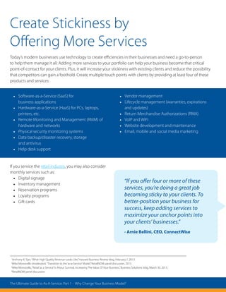 “If you offer four or more of these
services, you’re doing a great job
becoming sticky to your clients. To
better-position your business for
success, keep adding services to
maximize your anchor points into
your clients’ businesses.”
- Arnie Bellini, CEO, ConnectWise
1
Anthony K. Tjan,“What High Quality Revenue Looks Like,”Harvard Business Review blog, February 7, 2013.
2
Mike Monocello (moderator),“Transition to the‘as-a-Service’Model,”RetailNOW panel discussion, 2013.
3
Mike Monocello,“Retail as a Service”Is About Survival, Increasing The Value Of Your Business,”Business Solutions blog, March 30, 2013.
4
RetailNOW panel discussion
Create Stickiness by
Offering More Services
Today’s modern businesses use technology to create efficiencies in their businesses and need a go-to-person
to help them manage it all. Adding more services to your portfolio can help your business become that critical
point-of-contact for your clients. Plus, it will increase your stickiness with existing clients and reduce the possibility
that competitors can gain a foothold. Create multiple touch points with clients by providing at least four of these
products and services:
If you service the retail industry, you may also consider
monthly services such as:
•	 Digital signage
•	 Inventory management
•	 Reservation programs
•	 Loyalty programs
•	 Gift cards
•	 Software-as-a-Service (SaaS) for
business applications
•	 Hardware-as-a-Service (HaaS) for PCs, laptops,
printers, etc.
•	 Remote Monitoring and Management (RMM) of
hardware and networks
•	 Physical security monitoring systems
•	 Data backup/disaster recovery, storage
and antivirus
•	 Help desk support
•	 Vendor management
•	 Lifecycle management (warranties, expirations
and updates)
•	 Return Merchandise Authorizations (RMA)
•	 VoIP and WiFi
•	 Website development and maintenance
•	 Email, mobile and social media marketing
The Ultimate Guide to As-A-Service: Part 1 - Why Change Your Business Model?
 