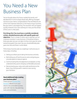 You Need a New
Business Plan
You’ve thought about the future, studied the trends, and
decided that it’s time to forge ahead with offering managed
services to your clients. Congratulations! That will likely be one
of the most important decisions in the history of your business.
But your work is only beginning. This transition will not happen
quickly, however if you start working at it now, you’ll be ahead
of the curve in a few years.
First things first: You must have a carefully considered,
written, detailed business plan with specific goals and
objectives. There is simply no other way to attempt such an
important transition in your business. It should be at least a
three year plan, but you can take it to five or ten years for some
overarching goals if you want. But you should definitely plan
years one, two and three in some detail.
Think of your business plan as a roadmap. It will serve you in
many ways, including:
•	 Setting out where you’re taking the business and why.
•	 Reminding you of how far you’ve come and giving you
concrete goals to measure against.
•	 Communicating the end objective to employees so they
understand why you’re changing comfortable processes.
•	 Demonstrating your value and credit worthiness to the
bank, if you find yourself in need of a loan during
your transition.
Need additional help creating
your business plan?
Check out our Business Plan
Blueprint eBook to turn your
dreams into actionable business
goals with step-by-step planning
tools and worksheets.
The Ultimate Guide to As-A-Service: Part 2 - How to Plan for the Big Transition
 