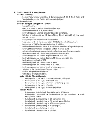  Project Fauji Fresh & Freeze Sahiwal.
Executive Summary:
Design, Procurement, Installation & Commissioning of IQF & Fresh Fruits and
Vegetables Processing Facility with Complete Utilities.
Key Responsibilities:
Technical & Project Management Support:
 Project Planning
 Class III estimate of electrical and control system.
 Review of the design of HT panel circuit.
 Review the power & control circuit of Schneider Switchgear.
 Selection of instruments for RO Water, Steam, Diesel, Vegetable oil, raw water
and Gas Circuits.
 Design of process control circuits of all utilities.
 Preparation of IOs list for the selection of PLCs for the all utilities circuits.
 Preparation of FDS for the control circuit of all utilities.
 Review of the instruments and SCADA system for ammonia refrigeration system.
 Review of the instruments and control system of power plant.
 Selection, installation and commissioning of weigh bridge of sensocar Spain.
 Review the power and control diagram of firefighting system.
 Review the power and control diagram of French fries line.
 Review the power and control diagram of fruits and vegetable line.
 Review the control logic of ATS.
 Review the power and control circuit of boiler.
 Review the power and control circuit of RO plant.
 Review the power and control circuit of air compressor.
 Selection of the size and type of control cables.
 Lighting design of the whole plant.
 Cable Sizing of all power cables.
Factory Master Plan and Layouts:
 Development of the layout of pomegranate processing hall.
 Development of the layout of dispatch area.
 Development of the layout of entrance and changing area
 Improvement in the layout of utilities.
 Development of the layout of future expansions.
Erection Works:
 Procurement, Installation & Commissioning of HT System
 Procurement, Installation & Commissioning of Synchronization & Load
Management System
 Installation & commissioning of IQF French fries line.
 Installation & commissioning of IQF Fruits & Vegetable line.
 Installation & commissioning of refrigeration system.
 Installation & commissioning of LV switchgear.
 Installation & commissioning of boiler.
 Installation & commissioning of RO plant.
 