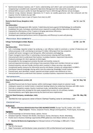  Synchronized between business and IT teams understanding each other’s pain and successfully carried out process
reengineering to establish tools required for Operations Management that reduced the noise greatly
 Achieved 40% increase in profits for Asset Management Team in 2013 through effective roll out strategies
 Fostered strong relations between Operations & IT teams via weekly governance calls that enhanced and the
response time for incidents by over 33%
 Bagged promotions twice in span of 4 years from intern to AVP
Deutsche Bank Group, Bangalore, India Jan ’11 – Jun ‘11
Intern
Key Deliverables:
 Analyzed Asset Management, BAC, Summit, Trade & Security teams against 5D Methodology for profitability
 Established the tools, techniques and infrastructure required to enable effective Operations Management
 Evaluated the effectiveness of the IT system in bringing operational efficiencies
 Introduced cost modeling and gain sharing programs
 Developed operational performance metrics (Productivity and Efficiency) to assist with planning
P R E V I O U S A S S I G N M E N T S _________________________________ _______ __
Infosys TechnologiesLimited, Mysore Jul ‘06 – Jun ‘09
Client: British Petroleum
Key Deliverables:
 Led a technology migration project by producing a cost effective model to automate a number of laboratory and
refinery processes in BP, contributing to winning of 2 million USD project from key competitor.
 Involved with senior managers in pre bid queries, effort estimation and budgeting.
 Project managed a team of four in automating a manual process reducing staff hours by 66%.
 Interacted with client to understand their business to produce business requirement documents.
 Produced prototypes for client approval at initial stages.
 Accountable for the management activities like daily and monthly review etc.
 Lead and organized orientation and training of new associates fellow team members that join our project.
 Created innovative and user friendly interface which resulted in Infosys securing a new project.
 Incorporated quality measures for information security and disaster recovery up scaling project to CMM 5.
 Contributed towards knowledge sharing within team by conducting Knowledge transfer sessions.
 Ensured issues were identified, tracked, reported and project outputs were delivered on time.
 Interacted with client to understand their business to produce business requirement documents.
I N T E R N S H I P S _________________________________ ___ ___ ____ ___ ___ __
Close Asset Management, London, UK (Jan ’10 - May ’10)
Intern
 Identified financial tools for future business within multimanager industry based on customer needs
 Undergone research on market trends in investment banking industry by conducting interviews with 100+ clients
 Vital role in competitor analysis, Country Investment study, and identified market potential
 Formulated market entry strategy for the newly merged entity to enter US, UK and Swiss markets
 Recommendations were highly appreciated by the board and were implemented
Tata Iron Steel Company, Jamshedpur, India (Jan ‘06 – May ’06)
Intern
 Identified the most appropriate vendor of Electric Overhead Travelling cranes for Jamshedpur plant
C R E D E N T I A L S _______________________________ ___ ____ ___ ___ ____ ___
Professional:
Master of Business Administration from CASS BUSINESS SCHOOL (Europe Top 10), London, UK in 2010
MajorSubjects: Finance, Corporate Finance, Merger and Acquisitions, Private Equity, Accounting
Highlights:
 Gained knowledge on Derivatives-Swaps, options, futures
 Database Expertise: Thomson One Banker, One Source, Factiva, One Source, Reuter, Bloomberg.
 Finalist team in Business Challenge organized by KPMG global vice chair Alistair Johnston at London
Electrical & Electronics Engineering from Manipal Institute of Technology in 2006 with 1st Class
Highlights:
 Top 10 in the branch
 Paper Transmission and Distribution Losses presented in IEEE certified National Level Symposiums
 