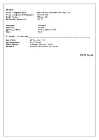 Technical:
Project Management Tools: Microsoft Project 2003, Microsoft Office 2007
Project Management Methodologies: Waterfall, SDLC
Quality Practices: CMMi Level 5,
Configuration Management: VSS, CVS
Languages: VB Dot Net
Databases: Oracle 8i
Operating Systems: Windows 98/95, HP UNIX
Tools: Toad
P E R S O N A L M I N U T I A E ________________________________ ____ ___ ___ ___
Date of Birth: 14th November, 1983
Languages Known: English & Hindi
Mailing Address: HSR Layout, Bangalore - 560102
References: Will be pleased to furnish upon request
(ASHISH KUMAR)
 