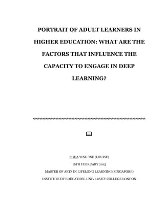 PORTRAIT OF ADULT LEARNERS IN
HIGHER EDUCATION: WHAT ARE THE
FACTORS THAT INFLUENCE THE
CAPACITY TO ENGAGE IN DEEP
LEARNING?
!!!!!!!!!!!!!!!!!!!!!!!!!!!!!!!!!!!
"
PHUA YING TSE (LOUISE)
16TH FEBRUARY 2015
MASTER OF ARTS IN LIFELONG LEARNING (SINGAPORE)
INSTITUTE OF EDUCATION, UNIVERSITY COLLEGE LONDON
 
