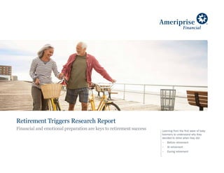 Learning from the first wave of baby
boomers to understand why they
decided to retire when they did:
•	 Before retirement
•	 At retirement
•	 During retirement
Retirement Triggers Research Report
Financial and emotional preparation are keys to retirement success
 