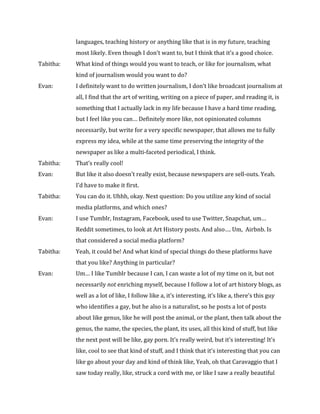 languages,	teaching	history	or	anything	like	that	is	in	my	future,	teaching		
	 	 most	likely.	Even	though	I	don’t	want	to,	but	I	think	that	it’s	a	good	choice.		
Tabitha:		 What	kind	of	things	would	you	want	to	teach,	or	like	for	journalism,	what		
	 	 kind	of	journalism	would	you	want	to	do?	
Evan:		 	 I	definitely	want	to	do	written	journalism,	I	don’t	like	broadcast	journalism	at	
	 	 all,	I	find	that	the	art	of	writing,	writing	on	a	piece	of	paper,	and	reading	it,	is		
	 	 something	that	I	actually	lack	in	my	life	because	I	have	a	hard	time	reading,		
	 	 but	I	feel	like	you	can…	Definitely	more	like,	not	opinionated	columns			
	 	 necessarily,	but	write	for	a	very	specific	newspaper,	that	allows	me	to	fully		
	 	 express	my	idea,	while	at	the	same	time	preserving	the	integrity	of	the		
	 	 newspaper	as	like	a	multi-faceted	periodical,	I	think.	
Tabitha:		 That’s	really	cool!	
Evan:		 	 But	like	it	also	doesn’t	really	exist,	because	newspapers	are	sell-outs.	Yeah.		
	 	 I’d	have	to	make	it	first.		
Tabitha:	 You	can	do	it.	Uhhh,	okay.	Next	question:	Do	you	utilize	any	kind	of	social		
	 	 media	platforms,	and	which	ones?		
Evan:	 	 I	use	Tumblr,	Instagram,	Facebook,	used	to	use	Twitter,	Snapchat,	um…		
	 	 Reddit	sometimes,	to	look	at	Art	History	posts.	And	also….	Um,		Airbnb.	Is		
	 	 that	considered	a	social	media	platform?	
Tabitha:	 Yeah,	it	could	be!	And	what	kind	of	special	things	do	these	platforms	have		
	 	 that	you	like?	Anything	in	particular?	
Evan:	 	 Um…	I	like	Tumblr	because	I	can,	I	can	waste	a	lot	of	my	time	on	it,	but	not		
	 	 necessarily	not	enriching	myself,	because	I	follow	a	lot	of	art	history	blogs,	as		
	 	 well	as	a	lot	of	like,	I	follow	like	a,	it’s	interesting,	it’s	like	a,	there’s	this	guy		
	 	 who	identifies	a	gay,	but	he	also	is	a	naturalist,	so	he	posts	a	lot	of	posts		
	 	 about	like	genus,	like	he	will	post	the	animal,	or	the	plant,	then	talk	about	the		
	 	 genus,	the	name,	the	species,	the	plant,	its	uses,	all	this	kind	of	stuff,	but	like		
	 	 the	next	post	will	be	like,	gay	porn.	It’s	really	weird,	but	it’s	interesting!	It’s		
	 	 like,	cool	to	see	that	kind	of	stuff,	and	I	think	that	it’s	interesting	that	you	can		
	 	 like	go	about	your	day	and	kind	of	think	like,	Yeah,	oh	that	Caravaggio	that	I		
	 	 saw	today	really,	like,	struck	a	cord	with	me,	or	like	I	saw	a	really	beautiful		
 