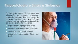 Fisiopatologia e Sinais e Sintomas
A obstrução aérea é causada por
inflamação da mucosa brônquica,
produção excessiva de muco, perda da
retração elástica das vias aéreas,
colapso dos bronquíolos e redistribuição
do ar para os alvéolos funcionais.
 Dispneia lenta e progressiva, tosse,
 anorexia e perda de peso, infecções
 respiratórias frequentes, tempo
 expiratório prolongado, tórax em
barril.
 