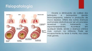 Fisiopatologia
Ocorre a diminuição do calibre dos
brônquios e bronquíolos devido
broncoespasmo, edema e produção de
muco espesso. Difere das outras doenças
pulmonares obstrutivas por ser um processo
reversível (com tratamento ou
espontaneamente). Acontece em
qualquer idade, sendo a doença crônica
mais comum na infância. Pode ser
incapacitante ou levar à morte, nos casos
mais graves.
 