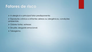 Fatores de risco
⮚ A alergia é o principal fator predisponente;
⮚ Exposição crônica a irritantes aéreos ou alergênicos, condições
ambientais;
⮚ Odores fortes; estresse;
⮚ Sinusite; desgaste emocional;
⮚ Tabagismo.
 