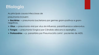 Etiologia
As principais causas infecciosas de
pneumonia incluem:
⮚ Bactérias → pneumonia bacteriana por germes gram-positivos e gram-
negativos.
⮚ Vírus → pneumonia viral por vírus da influenza, parainfluenza e adenovírus.
⮚ Fungos → pneumonia fúngica por Cândida albicans e aspergillus.
⮚ Protozoários → p. parasitária por Pneumocistis carinii : pacientes de AIDS.
 