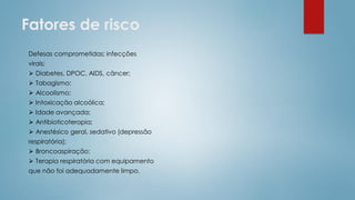 Fatores de risco
Defesas comprometidas; infecções
virais;
⮚ Diabetes, DPOC, AIDS, câncer;
⮚ Tabagismo;
⮚ Alcoolismo;
⮚ Intoxicação alcoólica;
⮚ Idade avançada;
⮚ Antibioticoterapia;
⮚ Anestésico geral, sedativo (depressão
respiratória);
⮚ Broncoaspiração;
⮚ Terapia respiratória com equipamento
que não foi adequadamente limpo.
 