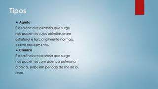 Tipos
⮚ Aguda
É a falência respiratória que surge
nos pacientes cujos pulmões eram
estrutural e funcionalmente normais,
ocorre rapidamente.
⮚ Crônica
É a falência respiratória que surge
nos pacientes com doença pulmonar
crônica, surge em período de meses ou
anos.
 