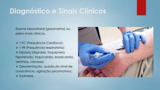 Diagnóstico e Sinais Clínicos
Exame laboratorial (gasometria) ou
pelos sinais clínicos.
⮚ ↑ FC (Frequência Cardíaca);
⮚ ↑ FR (Frequência respiratória);
⮚ Hipóxia (dispneia, Taquipneia,
hipotensão, taquicardia, bradicardia,
arritmias, cianose);
⮚ Desorientação, queda do nível de
consciência, agitação psicomotora;
⮚ Sudorese.
 