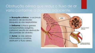 Obstrução aérea que reduz o fluxo de ar
varia conforme a doença adjacente.
⮚ Bronquite crônica : o acúmulo
excessivo de secreções
bloqueia as vias respiratórias;
⮚ Enfisema: a troca gasosa
comprometida (oxigênio,
carbono) resulta da destruição
das paredes do alvéolo;
⮚ Asma: as vias aéreas
inflamadas e constritas
obstruem o fluxo aéreo.
 
