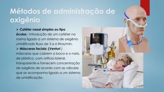 Métodos de administração de
oxigênio
⮚ Catéter nasal simples ou tipo
óculos : introdução de um catéter na
narina ligado a um sistema de oxigênio
umidificado fluxo de 3 a 6 litros/min.
⮚ Máscaras faciais: (Venturi )
máscaras que cobrem a boca e o nariz,
de plástico, com orifício lateral,
transparente e fornecem concentração
de oxigênio de acordo com as válvulas
que as acompanha ligado a um sistema
de umidificação.
 