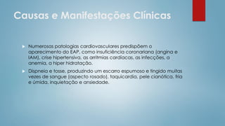 Causas e Manifestações Clínicas
 Numerosas patologias cardiovasculares predispõem o
aparecimento do EAP, como insuficiência coronariana (angina e
IAM), crise hipertensiva, as arritmias cardíacas, as infecções, a
anemia, a hiper hidratação.
 Dispneia e tosse, produzindo um escarro espumoso e tingido muitas
vezes de sangue (aspecto rosado), taquicardia, pele cianótica, fria
e úmida, inquietação e ansiedade.
 