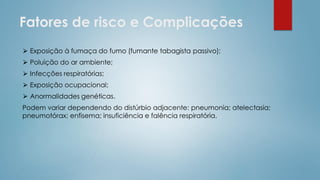 Fatores de risco e Complicações
⮚ Exposição à fumaça do fumo (fumante tabagista passivo);
⮚ Poluição do ar ambiente;
⮚ Infecções respiratórias;
⮚ Exposição ocupacional;
⮚ Anormalidades genéticas.
Podem variar dependendo do distúrbio adjacente: pneumonia; atelectasia;
pneumotórax; enfisema; insuficiência e falência respiratória.
 