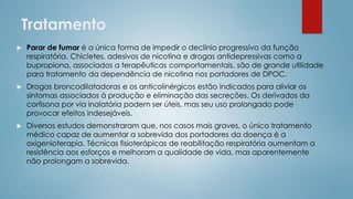 Tratamento
 Parar de fumar é a única forma de impedir o declínio progressivo da função
respiratória. Chicletes, adesivos de nicotina e drogas antidepressivas como a
bupropiona, associados a terapêuticas comportamentais, são de grande utilidade
para tratamento da dependência de nicotina nos portadores de DPOC.
 Drogas broncodilatadoras e os anticolinérgicos estão indicados para aliviar os
sintomas associados à produção e eliminação das secreções. Os derivados da
cortisona por via inalatória podem ser úteis, mas seu uso prolongado pode
provocar efeitos indesejáveis.
 Diversos estudos demonstraram que, nos casos mais graves, o único tratamento
médico capaz de aumentar a sobrevida dos portadores da doença é a
oxigenioterapia. Técnicas fisioterápicas de reabilitação respiratória aumentam a
resistência aos esforços e melhoram a qualidade de vida, mas aparentemente
não prolongam a sobrevida.
 
