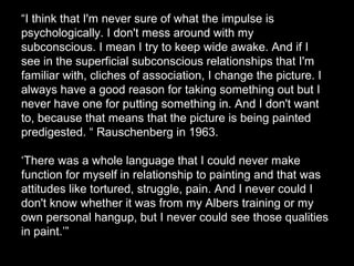 “I think that I'm never sure of what the impulse is
psychologically. I don't mess around with my
subconscious. I mean I try to keep wide awake. And if I
see in the superficial subconscious relationships that I'm
familiar with, cliches of association, I change the picture. I
always have a good reason for taking something out but I
never have one for putting something in. And I don't want
to, because that means that the picture is being painted
predigested. “ Rauschenberg in 1963.
‘There was a whole language that I could never make
function for myself in relationship to painting and that was
attitudes like tortured, struggle, pain. And I never could I
don't know whether it was from my Albers training or my
own personal hangup, but I never could see those qualities
in paint.’”
 