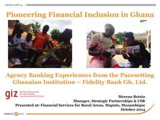 Pioneering Financial Inclusion in Ghana 
Agency Banking Experiences from the Pacesetting Ghanaian Institution – Fidelity Bank Gh. Ltd. 
Merene Botsio Manager, Strategic Partnerships & CSR Presented at: Financial Services for Rural Areas, Maputo, Mozambique October 2014  