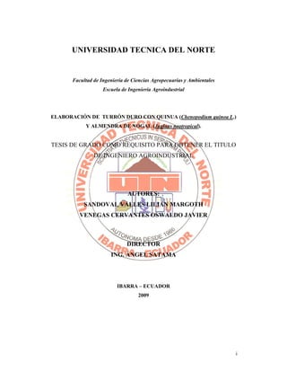 i
UNIVERSIDAD TECNICA DEL NORTE
Facultad de Ingeniería de Ciencias Agropecuarias y Ambientales
Escuela de Ingeniería Agroindustrial
ELABORACIÓN DE TURRÓN DURO CON QUINUA (Chenopodium quinoa L.)
Y ALMENDRA DE NOGAL (Juglans neotropical).
TESIS DE GRADO COMO REQUISITO PARA OBTENER EL TITULO
DE INGENIERO AGROINDUSTRIAL
AUTORES:
SANDOVAL VALLES LILIAN MARGOTH
VENEGAS CERVANTES OSWALDO JAVIER
DIRECTOR
ING. ÁNGEL SATAMA
IBARRA – ECUADOR
2009
 