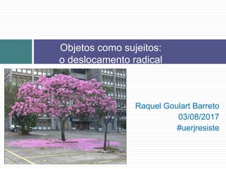 Raquel Goulart Barreto
03/08/2017
#uerjresiste
Objetos como sujeitos:
o deslocamento radical
 