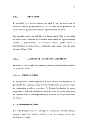 25




2.12.3.2.           MOVILIDAD


La movilidad de la materia orgánica dependerá de las características de las
sustancias húmicas que predominen en ella. En suelos calizos predominan los
ácidos húmicos, que formaran complejos órgano minerales insolubles.


Las sustancias húmicas son hidrófilas y su diámetro va de 0,001 a 1 um, siendo
incluso de menor tamaño los ácidos fúlvicos. Estos pueden dar lugar a complejos
solubles      o pseudosolubles.   Las sustancias húmicas      pueden servir     de
transportadores de metales tóxicos complexados, que pueden pasar a las aguas
freáticas. (J Porta, 1990)




2.12.3.3.           ACCIONES DE LAS SUSTANCIAS HÚMICAS


De acuerdo a J Porta, 1990; las acciones de las sustancias húmicas se caracterizan
de la siguiente manera:


2.12.3.3.1.   SOBRE EL SUELO


La no presencia de materia orgánica en el suelo conduce a un deterioro de sus
propiedades físico-químicas, mayor erosionabilidad, con la consiguiente pérdida
de productividad a medio y largo plazo. Por lo tanto, la aplicación de materia
orgánica en el suelo está sobradamente justificada. Entre los efectos indirectos de
las sustancias húmicas sobre la planta hay que incluir los efectos que provoca ésta
en el suelo:


a. Los suelos pesados arcillosos


Los ácidos húmicos airean los suelos pesados y mejoran su estructura. De esta
manera el agua, los elementos nutritivos y las raíces pueden penetrar más
fácilmente en el suelo.
 