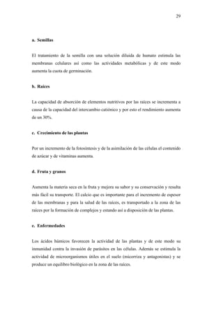 29




a. Semillas


El tratamiento de la semilla con una solución diluida de humato estimula las
membranas celulares así como las actividades metabólicas y de este modo
aumenta la cuota de germinación.


b. Raíces


La capacidad de absorción de elementos nutritivos por las raíces se incrementa a
causa de la capacidad del intercambio catiónico y por esto el rendimiento aumenta
de un 30%.


c. Crecimiento de las plantas


Por un incremento de la fotosíntesis y de la asimilación de las células el contenido
de azúcar y de vitaminas aumenta.


d. Fruta y granos


Aumenta la materia seca en la fruta y mejora su sabor y su conservación y resulta
más fácil su transporte. El calcio que es importante para el incremento de espesor
de las membranas y para la salud de las raíces, es transportado a la zona de las
raíces por la formación de complejos y estando así a disposición de las plantas.


e. Enfermedades


Los ácidos húmicos favorecen la actividad de las plantas y de este modo su
inmunidad contra la invasión de parásitos en las células. Además se estimula la
actividad de microorganismos útiles en el suelo (micorriza y antagonistas) y se
produce un equilibro biológico en la zona de las raíces.
 