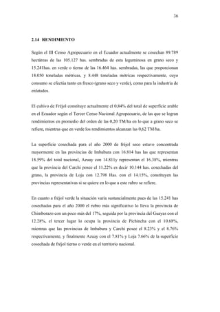 36




2.14 RENDIMIENTO

Según el III Censo Agropecuario en el Ecuador actualmente se cosechan 89.789
hectáreas de las 105.127 has. sembradas de esta leguminosa en grano seco y
15.241has. en verde o tierno de las 16.464 has. sembradas, las que proporcionan
18.050 toneladas métricas, y 8.448 toneladas métricas respectivamente, cuyo
consumo se efectúa tanto en fresco (grano seco y verde), como para la industria de
enlatados.


El cultivo de Fréjol constituye actualmente el 0,84% del total de superficie arable
en el Ecuador según el Tercer Censo Nacional Agropecuario, de las que se logran
rendimientos en promedio del orden de las 0,20 TM/ha en lo que a grano seco se
refiere, mientras que en verde los rendimientos alcanzan las 0,62 TM/ha.


La superficie cosechada para el año 2000 de fréjol seco estuvo concentrada
mayormente en las provincias de Imbabura con 16.814 has las que representan
18.59% del total nacional, Azuay con 14.811y representan el 16.38%, mientras
que la provincia del Carchi posee el 11.22% es decir 10.144 has. cosechadas del
grano, la provincia de Loja con 12.798 Has. con el 14.15%, constituyen las
provincias representativas si se quiere en lo que a este rubro se refiere.


En cuanto a fréjol verde la situación varía sustancialmente pues de las 15.241 has
cosechadas para el año 2000 el rubro más significativo lo lleva la provincia de
Chimborazo con un poco más del 17%, seguida por la provincia del Guayas con el
12.28%, el tercer lugar lo ocupa la provincia de Pichincha con el 10.68%,
mientras que las provincias de Imbabura y Carchi posee el 8.23% y el 8.76%
respectivamente, y finalmente Azuay con el 7.81% y Loja 7.66% de la superficie
cosechada de fréjol tierno o verde en el territorio nacional.
 